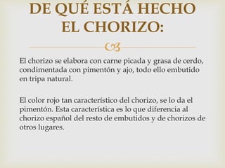 
El chorizo se elabora con carne picada y grasa de cerdo,
condimentada con pimentón y ajo, todo ello embutido
en tripa natural.
El color rojo tan característico del chorizo, se lo da el
pimentón. Esta característica es lo que diferencia al
chorizo español del resto de embutidos y de chorizos de
otros lugares.
DE QUÉ ESTÁ HECHO
EL CHORIZO:
 