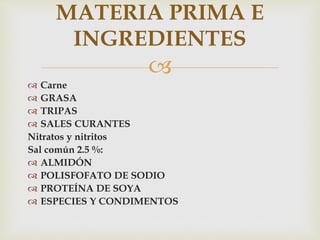 
 Carne
 GRASA
 TRIPAS
 SALES CURANTES
Nitratos y nitritos
Sal común 2.5 %:
 ALMIDÓN
 POLISFOFATO DE SODIO
 PROTEÍNA DE SOYA
 ESPECIES Y CONDIMENTOS
MATERIA PRIMA E
INGREDIENTES
 