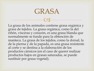 
La grasa de los animales contiene grasa orgánica y
grasa de tejidos. La grasa orgánica, como la del
riñón, vísceras y corazón, es una grasa blanda que
normalmente se funde para la obtención de
manteca. La grasa de los tejidos, como la dorsal, la
de la pierna y de la papada, es una grasa resistente
al corte y se destina a la elaboración de los
productos cárnicos (en el caso de querer realizar
productos bajos en grasas saturadas, se puede
sustituir por grasa vegetal).
GRASA
 