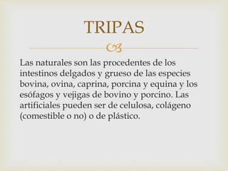 
Las naturales son las procedentes de los
intestinos delgados y grueso de las especies
bovina, ovina, caprina, porcina y equina y los
esófagos y vejigas de bovino y porcino. Las
artificiales pueden ser de celulosa, colágeno
(comestible o no) o de plástico.
TRIPAS
 