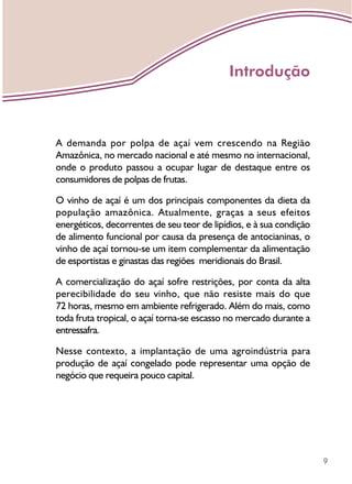 9
A demanda por polpa de açaí vem crescendo na Região
Amazônica, no mercado nacional e até mesmo no internacional,
onde o produto passou a ocupar lugar de destaque entre os
consumidores de polpas de frutas.
O vinho de açaí é um dos principais componentes da dieta da
população amazônica. Atualmente, graças a seus efeitos
energéticos, decorrentes de seu teor de lipídios, e à sua condição
de alimento funcional por causa da presença de antocianinas, o
vinho de açaí tornou-se um item complementar da alimentação
de esportistas e ginastas das regiões meridionais do Brasil.
A comercialização do açaí sofre restrições, por conta da alta
perecibilidade do seu vinho, que não resiste mais do que
72 horas, mesmo em ambiente refrigerado. Além do mais, como
toda fruta tropical, o açaí torna-se escasso no mercado durante a
entressafra.
Nesse contexto, a implantação de uma agroindústria para
produção de açaí congelado pode representar uma opção de
negócio que requeira pouco capital.
Introdução
 