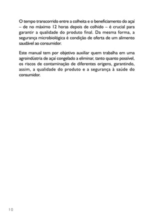 10
O tempo transcorrido entre a colheita e o beneficiamento do açaí
– de no máximo 12 horas depois de colhido – é crucial para
garantir a qualidade do produto final. Da mesma forma, a
segurança microbiológica é condição de oferta de um alimento
saudável ao consumidor.
Este manual tem por objetivo auxiliar quem trabalha em uma
agroindústria de açaí congelado a eliminar, tanto quanto possível,
os riscos de contaminação de diferentes origens, garantindo,
assim, a qualidade do produto e a segurança à saúde do
consumidor.
 