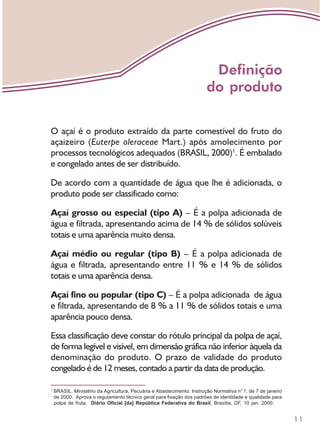 11
O açaí é o produto extraído da parte comestível do fruto do
açaizeiro (Euterpe oleraceae Mart.) após amolecimento por
processos tecnológicos adequados (BRASIL, 2000)1
. É embalado
e congelado antes de ser distribuído.
De acordo com a quantidade de água que lhe é adicionada, o
produto pode ser classificado como:
Açaí grosso ou especial (tipo A) – É a polpa adicionada de
água e filtrada, apresentando acima de 14 % de sólidos solúveis
totais e uma aparência muito densa.
Açaí médio ou regular (tipo B) – É a polpa adicionada de
água e filtrada, apresentando entre 11 % e 14 % de sólidos
totais e uma aparência densa.
Açaí fino ou popular (tipo C) – É a polpa adicionada de água
e filtrada, apresentando de 8 % a 11 % de sólidos totais e uma
aparência pouco densa.
Essa classificação deve constar do rótulo principal da polpa de açaí,
de forma legível e visível, em dimensão gráfica não inferior àquela da
denominação do produto. O prazo de validade do produto
congelado é de 12 meses, contado a partir da data de produção.
1
BRASIL. Ministério da Agricultura, Pecuária e Abastecimento. Instrução Normativa n°1, de 7 de janeiro
de 2000. Aprova o regulamento técnico geral para fixação dos padrões de identidade e qualidade para
polpa de fruta. Diário Oficial [da] República Federativa do Brasil, Brasília, DF, 10 jan. 2000.
Definição
do produto
 