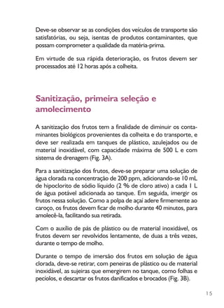 15
Deve-se observar se as condições dos veículos de transporte são
satisfatórias, ou seja, isentas de produtos contaminantes, que
possam comprometer a qualidade da matéria-prima.
Em virtude de sua rápida deterioração, os frutos devem ser
processados até 12 horas após a colheita.
Sanitização, primeira seleção e
amolecimento
A sanitização dos frutos tem a finalidade de diminuir os conta-
minantes biológicos provenientes da colheita e do transporte, e
deve ser realizada em tanques de plástico, azulejados ou de
material inoxidável, com capacidade máxima de 500 L e com
sistema de drenagem (Fig. 3A).
Para a sanitização dos frutos, deve-se preparar uma solução de
água clorada na concentração de 200 ppm, adicionando-se 10 mL
de hipoclorito de sódio líquido (2 % de cloro ativo) a cada 1 L
de água potável adicionada ao tanque. Em seguida, imergir os
frutos nessa solução. Como a polpa de açaí adere firmemente ao
caroço, os frutos devem ficar de molho durante 40 minutos, para
amolecê-la, facilitando sua retirada.
Com o auxílio de pás de plástico ou de material inoxidável, os
frutos devem ser revolvidos lentamente, de duas a três vezes,
durante o tempo de molho.
Durante o tempo de imersão dos frutos em solução de água
clorada, deve-se retirar, com peneiras de plástico ou de material
inoxidável, as sujeiras que emergirem no tanque, como folhas e
pecíolos, e descartar os frutos danificados e brocados (Fig. 3B).
 