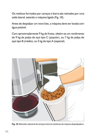 20
Os resíduos formados por caroços e borra são retirados por uma
saída lateral, estando a máquina ligada (Fig. 10).
Antes de despolpar um novo lote, a máquina deve ser lavada com
água potável.
Com aproximadamente 9 kg de frutos, obtém-se um rendimento
de 9 kg de polpa de açaí tipo C (popular), ou 7 kg de polpa de
açaí tipo B (médio), ou 5 kg do tipo A (especial).
Fig. 10. Retirada e descarte de caroços e borras (resíduos) da máquina despolpadeira.
 