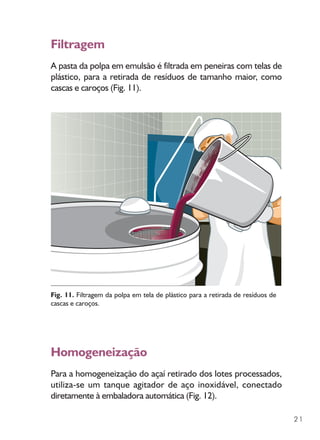 21
Filtragem
A pasta da polpa em emulsão é filtrada em peneiras com telas de
plástico, para a retirada de resíduos de tamanho maior, como
cascas e caroços (Fig. 11).
Fig. 11. Filtragem da polpa em tela de plástico para a retirada de resíduos de
cascas e caroços.
Homogeneização
Para a homogeneização do açaí retirado dos lotes processados,
utiliza-se um tanque agitador de aço inoxidável, conectado
diretamente à embaladora automática (Fig. 12).
 