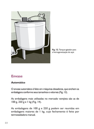 22
Envase
Automático
O envase automático é feito em máquinas dosadoras, que enchem as
embalagens conforme seus tamanhos e volumes (Fig. 13).
As embalagens mais utilizadas no mercado varejista são as de
100 g, 250 g e 1 kg (Fig. 14).
As embalagens de 100 g e 250 g podem ser reunidas em
embalagens maiores de 1 kg, cujo fechamento é feito por
termosseladora manual.
Fig. 12. Tanque agitador para
a homogeneização do açaí.
 