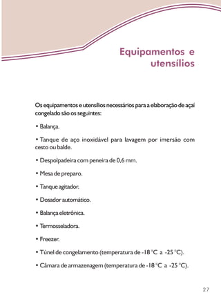 27
Osequipamentoseutensíliosnecessáriosparaaelaboraçãodeaçaí
congelado são os seguintes:
• Balança.
• Tanque de aço inoxidável para lavagem por imersão com
cesto ou balde.
• Despolpadeira com peneira de 0,6 mm.
• Mesa de preparo.
• Tanqueagitador.
• Dosadorautomático.
• Balançaeletrônica.
• T
ermosseladora.
• Freezer.
• Túnel de congelamento (temperatura de -18 °C a -25 °C).
• Câmara de armazenagem (temperatura de -18 °C a -25 °C).
Equipamentos e
utensílios
 