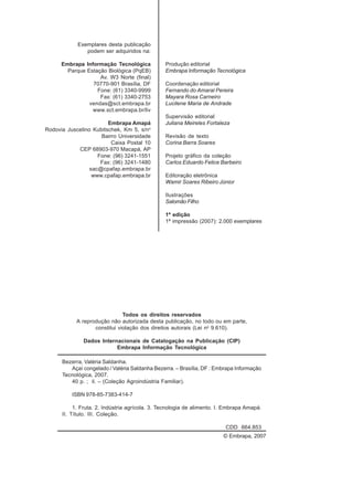 Exemplares desta publicação
podem ser adquiridos na:
Embrapa Informação Tecnológica
Parque Estação Biológica (PqEB)
Av. W3 Norte (final)
70770-901 Brasília, DF
Fone: (61) 3340-9999
Fax: (61) 3340-2753
vendas@sct.embrapa.br
www.sct.embrapa.br/liv
Embrapa Amapá
Rodovia Juscelino Kubitschek, Km 5, s/no
Bairro Universidade
Caixa Postal 10
CEP 68903-970 Macapá, AP
Fone: (96) 3241-1551
Fax: (96) 3241-1480
sac@cpafap.embrapa.br
www.cpafap.embrapa.br
Produção editorial
Embrapa Informação Tecnológica
Coordenação editorial
Fernando do Amaral Pereira
Mayara Rosa Carneiro
Lucilene Maria de Andrade
Supervisão editorial
Juliana Meireles Fortaleza
Revisão de texto
Corina Barra Soares
Projeto gráfico da coleção
Carlos Eduardo Felice Barbeiro
Editoração eletrônica
Wamir Soares Ribeiro Júnior
Ilustrações
Salomão Filho
1ª edição
1ª impressão (2007): 2.000 exemplares
Todos os direitos reservados
A reprodução não autorizada desta publicação, no todo ou em parte,
constitui violação dos direitos autorais (Lei no
9.610).
Dados Internacionais de Catalogação na Publicação (CIP)
Embrapa Informação Tecnológica
© Embrapa, 2007
Bezerra, Valéria Saldanha.
Açaí congelado / Valéria Saldanha Bezerra. – Brasília, DF : Embrapa Informação
Tecnológica, 2007.
40 p. ; il. – (Coleção Agroindústria Familiar).
ISBN 978-85-7383-414-7
1. Fruta. 2. Indústria agrícola. 3. Tecnologia de alimento. I. Embrapa Amapá.
II. Título. III. Coleção.
CDD 664.853
 