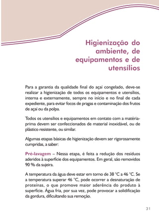 31
Para a garantia da qualidade final do açaí congelado, deve-se
realizar a higienização de todos os equipamentos e utensílios,
interna e externamente, sempre no início e no final de cada
expediente, para evitar focos de pragas e contaminação dos frutos
de açaí ou da polpa.
Todos os utensílios e equipamentos em contato com a matéria-
prima devem ser confeccionados de material inoxidável, ou de
plástico resistente, ou similar.
Algumas etapas básicas de higienização devem ser rigorosamente
cumpridas, a saber:
Pré-lavagem – Nessa etapa, é feita a redução dos resíduos
aderidos à superfície dos equipamentos. Em geral, são removidos
90 % da sujeira.
A temperatura da água deve estar em torno de 38 °C a 46 °C. Se
a temperatura superar 46 °C, pode ocorrer a desnaturação de
proteínas, o que promove maior aderência do produto à
superfície. Água fria, por sua vez, pode provocar a solidificação
da gordura, dificultando sua remoção.
Higienização do
ambiente, de
equipamentos e de
utensílios
 