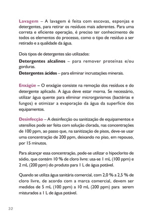32
Lavagem – A lavagem é feita com escovas, esponjas e
detergentes, para retirar os resíduos mais aderentes. Para uma
correta e eficiente operação, é preciso ter conhecimento de
todos os elementos do processo, como o tipo de resíduo a ser
retirado e a qualidade da água.
Dois tipos de detergentes são utilizados:
Detergentes alcalinos – para remover proteínas e/ou
gorduras.
Detergentes ácidos – para eliminar incrustações minerais.
Enxágüe – O enxágüe consiste na remoção dos resíduos e do
detergente aplicado. A água deve estar morna. Se necessário,
utilizar água quente para eliminar microrganismos (bactérias e
fungos) e otimizar a evaporação da água da superfície dos
equipamentos.
Desinfecção – A desinfecção ou sanitização de equipamentos e
utensílios pode ser feita com solução clorada, nas concentrações
de 100 ppm, ao passo que, na sanitização de pisos, deve-se usar
uma concentração de 200 ppm, deixando no piso, em repouso,
por 15 minutos.
Para alcançar essa concentração, pode-se utilizar o hipoclorito de
sódio, que contém 10 % de cloro livre: usa-se 1 mL (100 ppm) e
2 mL (200 ppm) do produto para 1 L de água potável.
Quando se utiliza água sanitária comercial, com 2,0 % a 2,5 % de
cloro livre, de acordo com a marca comercial, devem ser
medidos de 5 mL (100 ppm) a 10 mL (200 ppm) para serem
misturados a 1 L de água potável.
 