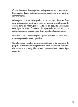 33
O piso das áreas de recepção e o de processamento devem ser
higienizados diariamente, enquanto as paredes da agroindústria,
semanalmente.
A lavagem, ou a remoção profunda de resíduos, deve ser feita
com detergentes neutros e escovas, vassouras ou buchas de
cerdas duras de náilon, procedendo-se, em seguida, ao enxágüe
com água corrente. O excesso de água pode ser retirado com
rodos e panos de secagem, que devem ser lavados após o uso.
Por último, fazer a sanitização de pisos, paredes, janelas e ralos,
mas sem proceder ao enxágüe final.
Os ralos devem receber atenção especial para evitar a entrada de
pragas. Os resíduos impregnados nos ralos devem ser retirados
diariamente, e, em seguida, os ralos devem ser lavados com água
corrente.
 