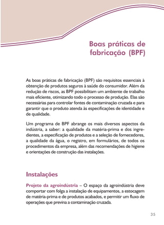 35
As boas práticas de fabricação (BPF) são requisitos essenciais à
obtenção de produtos seguros à saúde do consumidor. Além da
redução de riscos, as BPF possibilitam um ambiente de trabalho
mais eficiente, otimizando todo o processo de produção. Elas são
necessárias para controlar fontes de contaminação cruzada e para
garantir que o produto atenda às especificações de identidade e
de qualidade.
Um programa de BPF abrange os mais diversos aspectos da
indústria, a saber: a qualidade da matéria-prima e dos ingre-
dientes, a especificação de produtos e a seleção de fornecedores,
a qualidade da água, o registro, em formulários, de todos os
procedimentos da empresa, além das recomendações de higiene
e orientações de construção das instalações.
Instalações
Projeto da agroindústria – O espaço da agroindústria deve
comportar com folga a instalação de equipamentos, a estocagem
de matéria-prima e de produtos acabados, e permitir um fluxo de
operações que previna a contaminação cruzada.
Boas práticas de
fabricação (BPF)
 