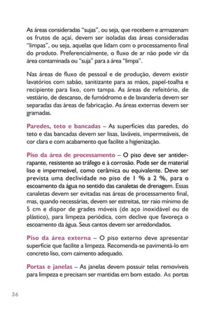 36
As áreas consideradas “sujas”, ou seja, que recebem e armazenam
os frutos de açaí, devem ser isoladas das áreas consideradas
“limpas”, ou seja, aquelas que lidam com o processamento final
do produto. Preferencialmente, o fluxo de ar não pode vir da
área contaminada ou “suja” para a área “limpa”.
Nas áreas de fluxo de pessoal e de produção, devem existir
lavatórios com sabão, sanitizante para as mãos, papel-toalha e
recipiente para lixo, com tampa. As áreas de refeitório, de
vestiário, de descanso, de fumódromo e de lavanderia devem ser
separadas das áreas de fabricação. As áreas externas devem ser
gramadas.
Paredes, teto e bancadas – As superfícies das paredes, do
teto e das bancadas devem ser lisas, laváveis, impermeáveis, de
cor clara e com acabamento que facilite a higienização.
Piso da área de processamento – O piso deve ser antider-
rapante, resistente ao tráfego e à corrosão. Pode ser de material
liso e impermeável, como cerâmica ou equivalente. Deve ser
prevista uma declividade no piso de 1 % a 2 %, para o
escoamento da água no sentido das canaletas de drenagem. Essas
canaletas devem ser evitadas nas áreas de processamento final,
mas, quando necessárias, devem ser estreitas, ter raio mínimo de
5 cm e dispor de grades móveis (de aço inoxidável ou de
plástico), para limpeza periódica, com declive que favoreça o
escoamento da água. Seus cantos devem ser arredondados.
Piso da área externa – O piso externo deve apresentar
superfície que facilite a limpeza. Recomenda-se pavimentá-lo em
concreto liso, com caimento adequado.
Portas e janelas – As janelas devem possuir telas removíveis
para limpeza e precisam ser mantidas em bom estado. As portas
 