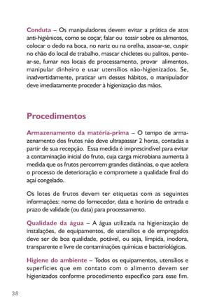 38
Conduta – Os manipuladores devem evitar a prática de atos
anti-higiênicos, como se coçar, falar ou tossir sobre os alimentos,
colocar o dedo na boca, no nariz ou na orelha, assoar-se, cuspir
no chão do local de trabalho, mascar chicletes ou palitos, pente-
ar-se, fumar nos locais de processamento, provar alimentos,
manipular dinheiro e usar utensílios não-higienizados. Se,
inadvertidamente, praticar um desses hábitos, o manipulador
deve imediatamente proceder à higienização das mãos.
Procedimentos
Armazenamento da matéria-prima – O tempo de arma-
zenamento dos frutos não deve ultrapassar 2 horas, contadas a
partir de sua recepção. Essa medida é imprescindível para evitar
a contaminação inicial do fruto, cuja carga microbiana aumenta à
medida que os frutos percorrem grandes distâncias, o que acelera
o processo de deterioração e compromete a qualidade final do
açaí congelado.
Os lotes de frutos devem ter etiquetas com as seguintes
informações: nome do fornecedor, data e horário de entrada e
prazo de validade (ou data) para processamento.
Qualidade da água – A água utilizada na higienização de
instalações, de equipamentos, de utensílios e de empregados
deve ser de boa qualidade, potável, ou seja, límpida, inodora,
transparente e livre de contaminações químicas e bacteriológicas.
Higiene do ambiente – Todos os equipamentos, utensílios e
superfícies que em contato com o alimento devem ser
higienizados conforme procedimento específico para esse fim.
 