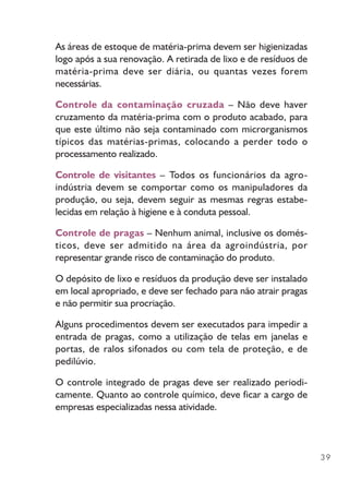 39
As áreas de estoque de matéria-prima devem ser higienizadas
logo após a sua renovação. A retirada de lixo e de resíduos de
matéria-prima deve ser diária, ou quantas vezes forem
necessárias.
Controle da contaminação cruzada – Não deve haver
cruzamento da matéria-prima com o produto acabado, para
que este último não seja contaminado com microrganismos
típicos das matérias-primas, colocando a perder todo o
processamento realizado.
Controle de visitantes – Todos os funcionários da agro-
indústria devem se comportar como os manipuladores da
produção, ou seja, devem seguir as mesmas regras estabe-
lecidas em relação à higiene e à conduta pessoal.
Controle de pragas – Nenhum animal, inclusive os domés-
ticos, deve ser admitido na área da agroindústria, por
representar grande risco de contaminação do produto.
O depósito de lixo e resíduos da produção deve ser instalado
em local apropriado, e deve ser fechado para não atrair pragas
e não permitir sua procriação.
Alguns procedimentos devem ser executados para impedir a
entrada de pragas, como a utilização de telas em janelas e
portas, de ralos sifonados ou com tela de proteção, e de
pedilúvio.
O controle integrado de pragas deve ser realizado periodi-
camente. Quanto ao controle químico, deve ficar a cargo de
empresas especializadas nessa atividade.
 