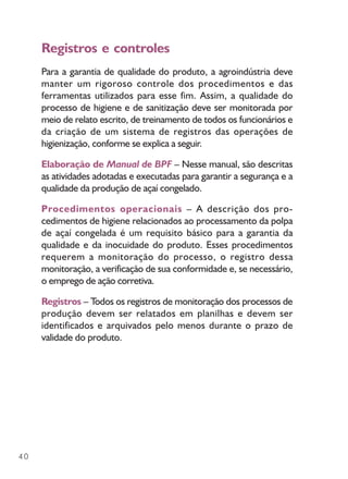 40
Registros e controles
Para a garantia de qualidade do produto, a agroindústria deve
manter um rigoroso controle dos procedimentos e das
ferramentas utilizados para esse fim. Assim, a qualidade do
processo de higiene e de sanitização deve ser monitorada por
meio de relato escrito, de treinamento de todos os funcionários e
da criação de um sistema de registros das operações de
higienização, conforme se explica a seguir.
Elaboração de Manual de BPF – Nesse manual, são descritas
as atividades adotadas e executadas para garantir a segurança e a
qualidade da produção de açaí congelado.
Procedimentos operacionais – A descrição dos pro-
cedimentos de higiene relacionados ao processamento da polpa
de açaí congelada é um requisito básico para a garantia da
qualidade e da inocuidade do produto. Esses procedimentos
requerem a monitoração do processo, o registro dessa
monitoração, a verificação de sua conformidade e, se necessário,
o emprego de ação corretiva.
Registros – Todos os registros de monitoração dos processos de
produção devem ser relatados em planilhas e devem ser
identificados e arquivados pelo menos durante o prazo de
validade do produto.
 