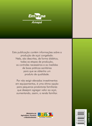 Esta publicação contém informações sobre a
produção de açaí congelado.
Nela, são descritas, de forma didática,
todas as etapas de produção,
os controles necessários e as medidas
de boas práticas sanitárias
para que se obtenha um
produto de qualidade.
Por não exigir elevados investimentos
em equipamentos, é uma ótima opção
para pequenos produtores familiares
que desejam agregar valor ao ,
aumentando, assim, a renda familiar.
açaí
Amapá
CGPE
6395
9
788573
834147
ISBN
978-85-7383-414-7
 