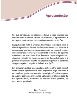 Por sua participação na cadeia produtiva e pelas ligações que
mantém com os demais setores da economia, a agroindústria é
um segmento de elevada importância econômica para o País.
Engajada nessa meta, a Embrapa Informação Tecnológica lança a
Coleção Agroindústria Familiar, em forma de manual, cuja finalidade é
proporcionar, ao micro e ao pequeno produtor ou empresário rural,
conhecimentos sobre o processamento industrial de algumas
matérias-primas, como leite, frutas, hortaliças, cereais e leguminosas,
visando à redução de custos, ao aumento da produtividade e à
garantia de qualidade quanto aos aspectos higiênicos e sanitários
assegurados pelas boas práticas de fabricação (BPF).
Em linguagem prática e adequada ao público-alvo, cada manual
desta coleção apresenta um tema específico, cujo conteúdo é
embasado na gestão e na inovação tecnológica. Com isso, espera-
se ajudar o segmento em questão a planejar a implementação de
sua agroindústria, utilizando, da melhor forma possível, os
recursos de que dispõe.
Silvio Crestana
Diretor-Presidente da Embrapa
Apresentação
 