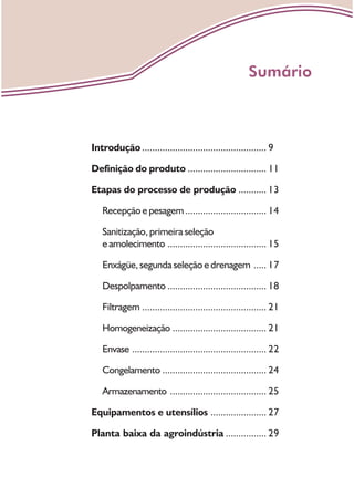 Introdução ................................................. 9
Definição do produto ............................... 11
Etapas do processo de produção ........... 13
Recepção e pesagem................................ 14
Sanitização, primeira seleção
e amolecimento ....................................... 15
Enxágüe, segunda seleção e drenagem ..... 17
Despolpamento ....................................... 18
Filtragem ................................................. 21
Homogeneização ..................................... 21
Envase ..................................................... 22
Congelamento ......................................... 24
Armazenamento ...................................... 25
Equipamentos e utensílios ...................... 27
Planta baixa da agroindústria ................ 29
Sumário
 