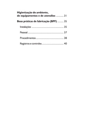 8
Higienização do ambiente,
de equipamentos e de utensílios ........... 31
Boas práticas de fabricação (BPF) ......... 35
Instalações ............................................... 35
Pessoal..................................................... 37
Procedimentos......................................... 38
Registros e controles................................ 40
 