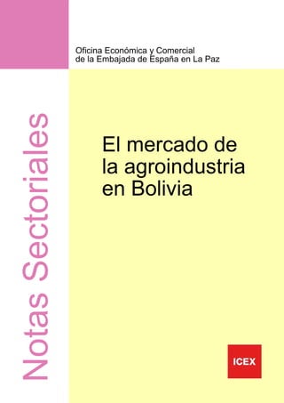 Oficina Económica y Comercial
                    de la Embajada de España en La Paz
Notas Sectoriales


                          El mercado de
                          la agroindustria
                          en Bolivia




                                                         1
 