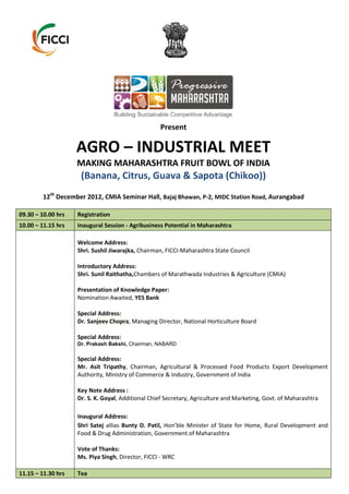Present

                    AGRO – INDUSTRIAL MEET
                    MAKING MAHARASHTRA FRUIT BOWL OF INDIA
                     (Banana, Citrus, Guava & Sapota (Chikoo))
        12th December 2012, CMIA Seminar Hall, Bajaj Bhawan, P-2, MIDC Station Road, Aurangabad

09.30 – 10.00 hrs   Registration
10.00 – 11.15 hrs   Inaugural Session - Agribusiness Potential in Maharashtra

                    Welcome Address:
                    Shri. Sushil Jiwarajka, Chairman, FICCI-Maharashtra State Council

                    Introductory Address:
                    Shri. Sunil Raithatha,Chambers of Marathwada Industries & Agriculture (CMIA)

                    Presentation of Knowledge Paper:
                    Nomination Awaited, YES Bank

                    Special Address:
                    Dr. Sanjeev Chopra, Managing Director, National Horticulture Board

                    Special Address:
                    Dr. Prakash Bakshi, Chairman, NABARD

                    Special Address:
                    Mr. Asit Tripathy, Chairman, Agricultural & Processed Food Products Export Development
                    Authority, Ministry of Commerce & Industry, Government of India

                    Key Note Address :
                    Dr. S. K. Goyal, Additional Chief Secretary, Agriculture and Marketing, Govt. of Maharashtra

                    Inaugural Address:
                    Shri Satej allias Bunty D. Patil, Hon’ble Minister of State for Home, Rural Development and
                    Food & Drug Administration, Government of Maharashtra

                    Vote of Thanks:
                    Ms. Piya Singh, Director, FICCI - WRC

11.15 – 11.30 hrs   Tea
 