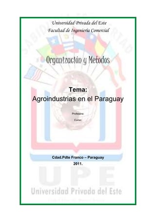 Universidad Privada del Este 
Facultad de Ingenieria Comercial 
Organización y Metodos 
Tema: 
Agroindustrias en el Paraguay 
Profesora: 
Curso: 
Cdad.Pdte Franco – Paraguay 
2011. 
 