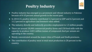 Poultry Industry
 Poultry industry has emerged as a prominent and vibrant industry in Pakistan
because of 8-10 percent annual growth in the recent past.
 In 2014-15, poultry industry contributed 1.3 percent to GDP and 6.3 percent and
11.2 percent to agriculture and livestock value added.
 The industry directly and indirectly provides employment to 1.5 million people.
 There are around 28,000 commercial poultry farms and 150 feed mills with the
capacity to produce 2,821 million tonnes of compounds feed per annum are
operating in the country.
 Mainly concentrated around the major cities of Punjab and Sindh provinces.
 The contribution of poultry meat in total meat production is 28 percent in the
country.
 