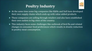Poultry Industry
 At the same time some big companies like K&Ns and Sufi have developed
their own supply chains which ends up with value added products
 These companies are selling through retailers and also have established
their own outlets in big cities of the country.
 This industry faces some challenges like outbreak of bird flu and related
changes in consumer food preferences which results in drastic reduction
in poultry meat consumption.
 