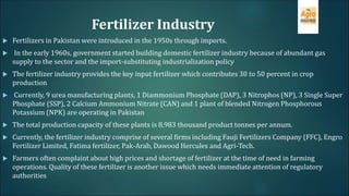 Fertilizer Industry
 Fertilizers in Pakistan were introduced in the 1950s through imports.
 In the early 1960s, government started building domestic fertilizer industry because of abundant gas
supply to the sector and the import-substituting industrialization policy
 The fertilizer industry provides the key input fertilizer which contributes 30 to 50 percent in crop
production
 Currently, 9 urea manufacturing plants, 1 Diammonium Phosphate (DAP), 3 Nitrophos (NP), 3 Single Super
Phosphate (SSP), 2 Calcium Ammonium Nitrate (CAN) and 1 plant of blended Nitrogen Phosphorous
Potassium (NPK) are operating in Pakistan
 The total production capacity of these plants is 8,983 thousand product tonnes per annum.
 Currently, the fertilizer industry comprise of several firms including Fauji Fertilizers Company (FFC), Engro
Fertilizer Limited, Fatima fertilizer, Pak-Arab, Dawood Hercules and Agri-Tech.
 Farmers often complaint about high prices and shortage of fertilizer at the time of need in farming
operations. Quality of these fertilizer is another issue which needs immediate attention of regulatory
authorities
 