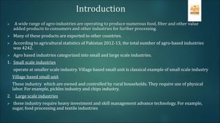  A wide range of agro-industries are operating to produce numerous food, fiber and other value
added products to consumers and other industries for further processing.
 Many of these products are exported to other countries.
 According to agricultural statistics of Pakistan 2012-13, the total number of agro-based industries
was 4242.
 Agro based industries categorized into small and large scale industries.
1. Small scale industries
operate at smaller scale industry. Village based small unit is classical example of small scale industry
Village based small unit
These industry which are owned and controlled by rural households. They require use of physical
labor. For example, pickles industry and chips industry.
2. Large scale industries
 these industry require heavy investment and skill management advance technology. For example,
sugar, food processing and textile industries
Introduction
 