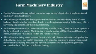 Farm Machinery Industry
 Pakistan’s farm machinery industry supplies large variety of agricultural implements and
machinery including tractors.
 The industry produces a wide range of farm implements and machinery Some of these
includes ploughs, disc harrows, laser levelers, seeders planters, seeding drills, rotary tillers,
harvesting implements and threshing machinery.
 Small enterprises dominate the farm machinery manufacturing. These enterprise operate in
the form of small workshops .The industry is mainly located at Mian Channu (Khanewal),
Daska, Gujranwala, Faisalabad, Multan and Rahim Yar Khan.
 The industry is facing issues some of these include lack of standardization and quality, low
skilled labour force, low quality compared with imported machinery, unawareness about
modern manufacturing practices and performance standards of equipment produced,
untrained and use of old and obsolete technology.
 