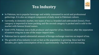 Tea Industry
 In Pakistan, tea is popular beverage and widely consumed in social and professional
gatherings. It is also an integral component of daily meal in Pakistani culture.
 Currently, in domestic market, two types of tea i.e. branded and unbranded (loose). First
category is imported in loose packing and the second category is packed and is sold in the
market with famous brand names.
 Until 1970, Pakistan was a bulk producer and exporter of tea. However, after the separation
of eastern wing tea is one of the major import item .
 Pakistan has to spend substantial amount of foreign exchange reserves on import of tea.
 The growth of tea industry is not as fast as the population is growing. Since last few
decades, per capita consumption of tea is approximately 1 kg that is not increasing.
 