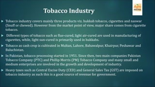 Tobacco Industry
 Tobacco industry covers mainly three products viz. hukkah tobacco, cigarettes and naswar
(Snuff or chewed). However from the market point of view, major share comes from cigarette
tobacco.
 Different types of tobacco such as flue-cured, light air-cured are used in manufacturing of
cigarettes, while, light sun-cured is primarily used in hukkahs.
 Tobacco as cash crop is cultivated in Multan, Lahore, Bahawalpur, Khairpur, Peshawar and
Baluchistan.
 In Pakistan, tobacco processing started in 1951. Since then, two main companies Pakistan
Tobacco Company (PTC) and Phillip Morris (PM) Tobacco Company and many small and
medium enterprises are involved in the growth and development of industry.
 Heavy taxes such as Central Excise Duty (CED) and General Sales Tax (GST) are imposed on
tobacco industry as such this is a good source of revenue for government.
 