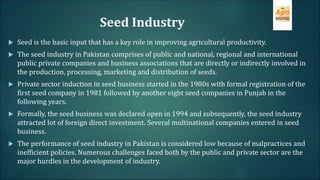 Seed Industry
 Seed is the basic input that has a key role in improving agricultural productivity.
 The seed industry in Pakistan comprises of public and national, regional and international
public private companies and business associations that are directly or indirectly involved in
the production, processing, marketing and distribution of seeds.
 Private sector induction in seed business started in the 1980s with formal registration of the
first seed company in 1981 followed by another eight seed companies in Punjab in the
following years.
 Formally, the seed business was declared open in 1994 and subsequently, the seed industry
attracted lot of foreign direct investment. Several multinational companies entered in seed
business.
 The performance of seed industry in Pakistan is considered low because of malpractices and
inefficient policies. Numerous challenges faced both by the public and private sector are the
major hurdles in the development of industry.
 