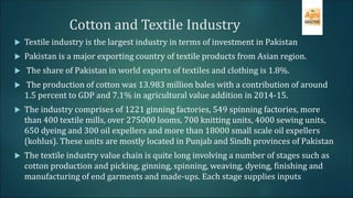 Cotton and Textile Industry
 Textile industry is the largest industry in terms of investment in Pakistan
 Pakistan is a major exporting country of textile products from Asian region.
 The share of Pakistan in world exports of textiles and clothing is 1.8%.
 The production of cotton was 13.983 million bales with a contribution of around
1.5 percent to GDP and 7.1% in agricultural value addition in 2014-15.
 The industry comprises of 1221 ginning factories, 549 spinning factories, more
than 400 textile mills, over 275000 looms, 700 knitting units, 4000 sewing units,
650 dyeing and 300 oil expellers and more than 18000 small scale oil expellers
(kohlus). These units are mostly located in Punjab and Sindh provinces of Pakistan
 The textile industry value chain is quite long involving a number of stages such as
cotton production and picking, ginning, spinning, weaving, dyeing, finishing and
manufacturing of end garments and made-ups. Each stage supplies inputs
 