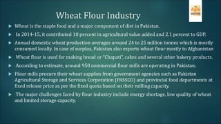 Wheat Flour Industry
 Wheat is the staple food and a major component of diet in Pakistan.
 In 2014-15, it contributed 10 percent in agricultural value added and 2.1 percent to GDP.
 Annual domestic wheat production averages around 24 to 25 million tonnes which is mostly
consumed locally. In case of surplus, Pakistan also exports wheat flour mostly to Afghanistan
 Wheat flour is used for making bread or “Chapati”, cakes and several other bakery products.
 According to estimate, around 950 commercial flour mills are operating in Pakistan.
 Flour mills procure their wheat supplies from government agencies such as Pakistan
Agricultural Storage and Services Corporation (PASSCO) and provincial food departments at
fixed release price as per the fixed quota based on their milling capacity.
 The major challenges faced by flour industry include energy shortage, low quality of wheat
and limited storage capacity.
 