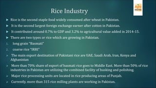 Rice Industry
 Rice is the second staple food widely consumed after wheat in Pakistan.
 It is the second largest foreign exchange earner after cotton in Pakistan.
 It contributed around 0.7% to GDP and 3.2% to agricultural value added in 2014-15.
 There are two types or rice which are growing in Pakistan.
1. long grain “Basmati”
2. coarse rice “IRRI”
 The main export destination of Pakistani rice are UAE, Saudi Arab, Iran, Kenya and
Afghanistan
 More than 70% share of export of basmati rice goes to Middle East. More than 50% of rice
industries in Pakistan are utilizing the combined facility of husking and polishing.
 Major rice processing units are located in rice producing areas of Punjab.
 Currently, more than 315 rice milling plants are working in Pakistan.
 