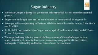 Sugar Industry
 In Pakistan, sugar industry is a prominent industry which has witnessed substantial
growth.
 Sugar cane and sugar beet are the main sources of raw material for sugar mills
 86 sugar mills are operating in Pakistan. Of these, 46 are located in Punjab, 33 in Sindh
and 7 in KPK.
 In 2014-15, the contribution of sugarcane to agricultural value addition and GDP was
3.1 and 0.6 percent.
 The sugar industry is facing several challenges some of these challenges include
underutilization of capacity, low rate of sucrose recovery, political intervention,
inadequate credit facility and lack of research and development.
 