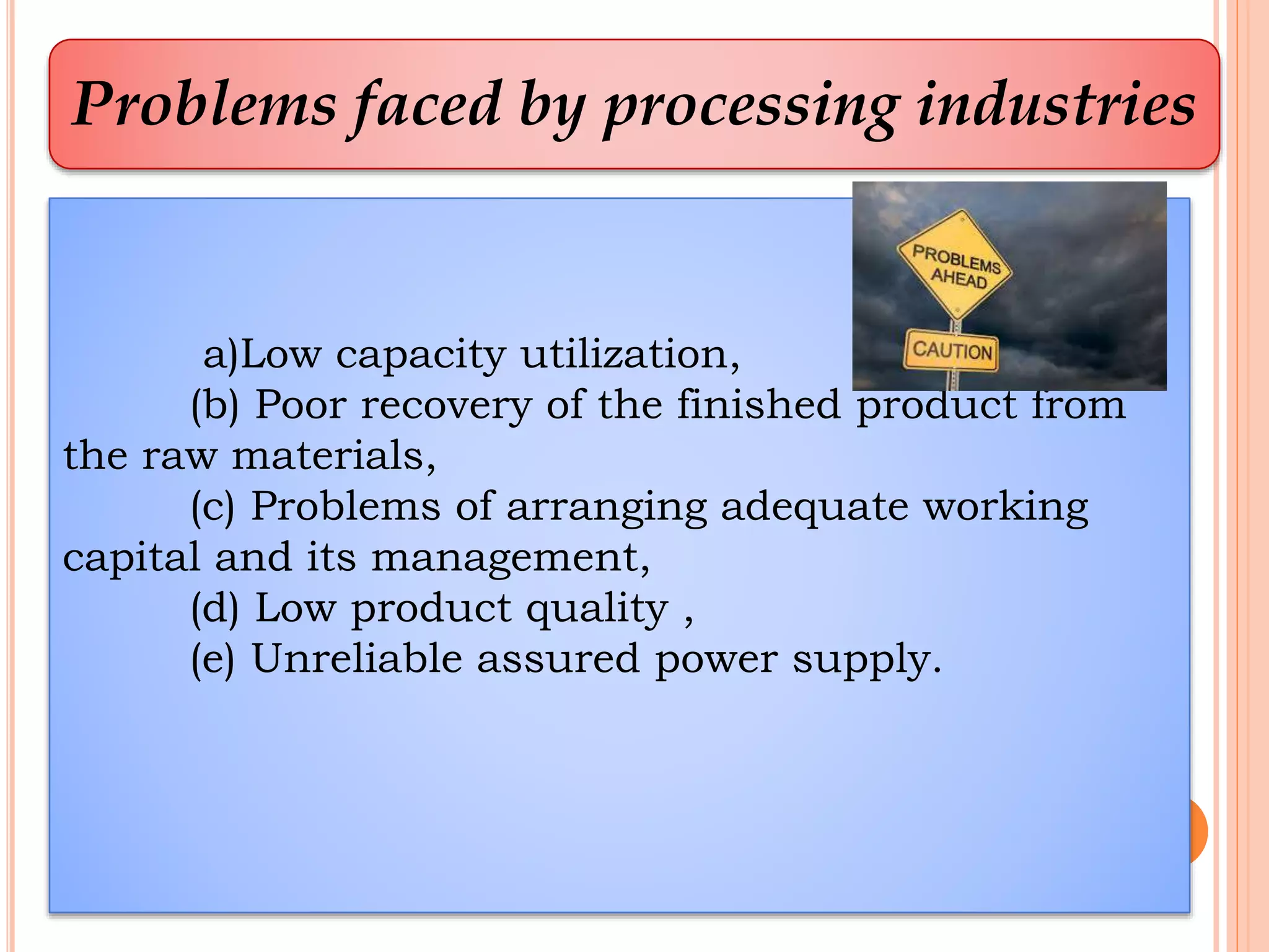 Problems faced by processing industries
a)Low capacity utilization,
(b) Poor recovery of the finished product from
the raw materials,
(c) Problems of arranging adequate working
capital and its management,
(d) Low product quality ,
(e) Unreliable assured power supply.
 