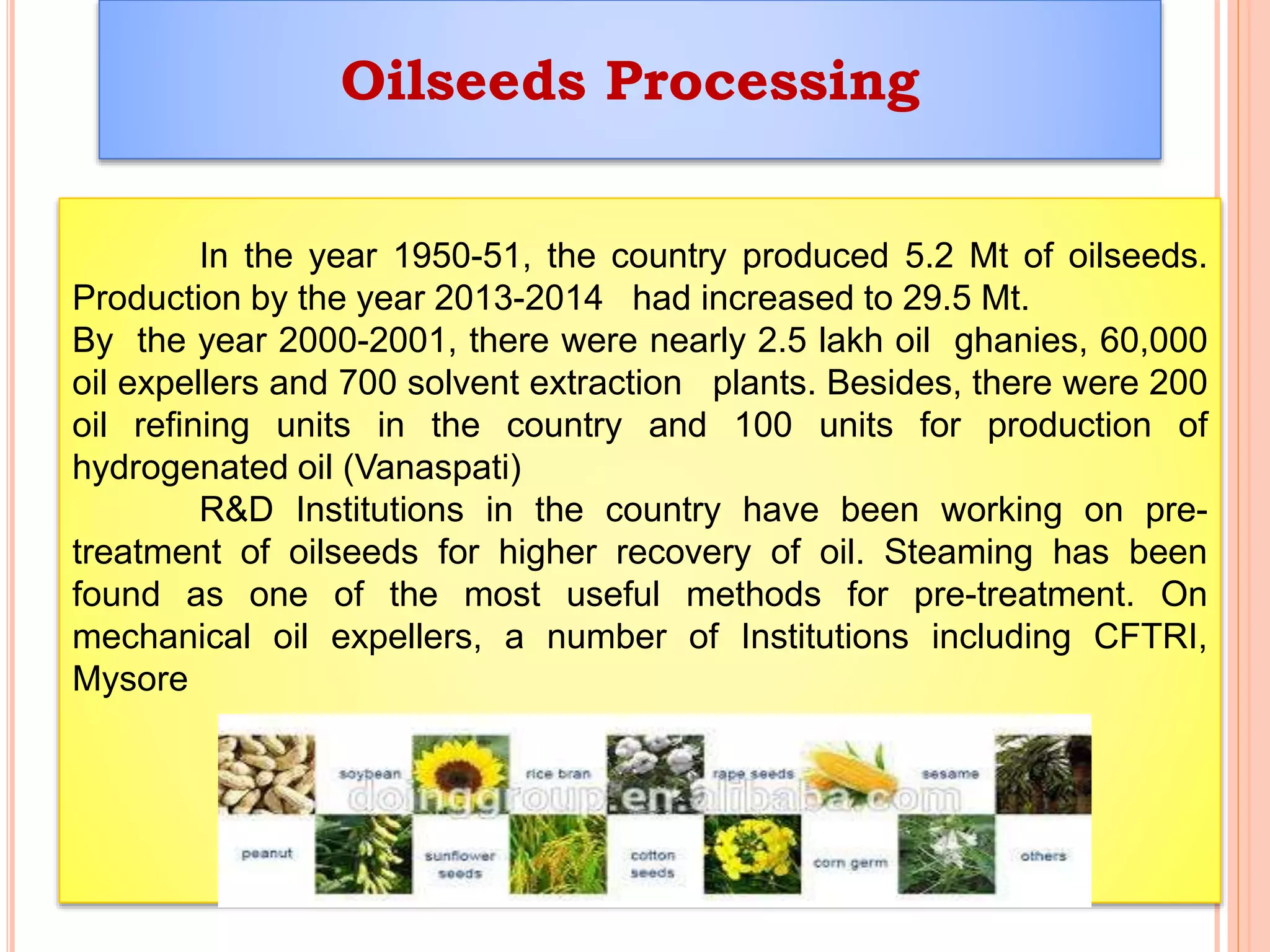 Oilseeds Processing
In the year 1950-51, the country produced 5.2 Mt of oilseeds.
Production by the year 2013-2014 had increased to 29.5 Mt.
By the year 2000-2001, there were nearly 2.5 lakh oil ghanies, 60,000
oil expellers and 700 solvent extraction plants. Besides, there were 200
oil refining units in the country and 100 units for production of
hydrogenated oil (Vanaspati)
R&D Institutions in the country have been working on pre-
treatment of oilseeds for higher recovery of oil. Steaming has been
found as one of the most useful methods for pre-treatment. On
mechanical oil expellers, a number of Institutions including CFTRI,
Mysore
 