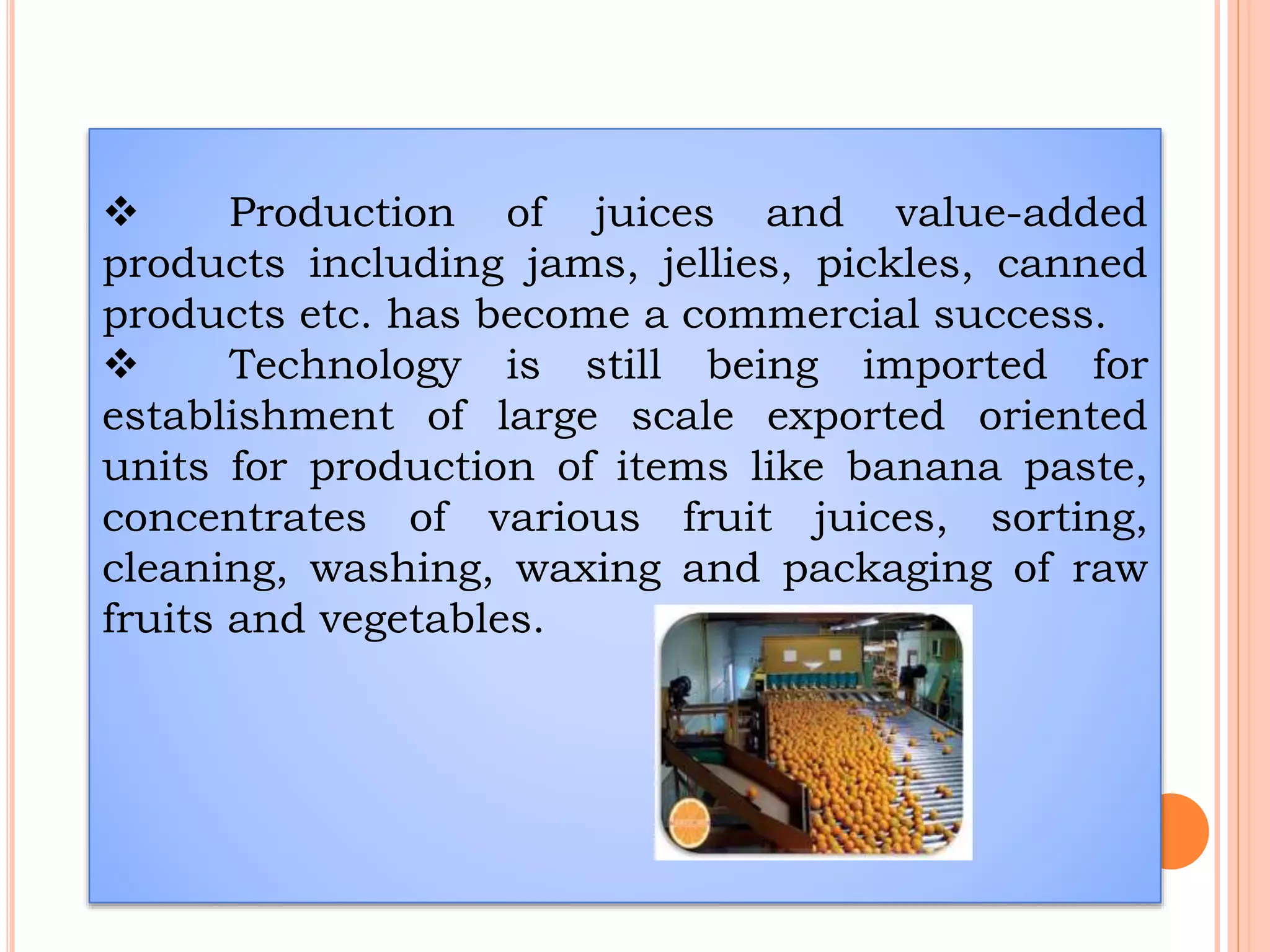  Production of juices and value-added
products including jams, jellies, pickles, canned
products etc. has become a commercial success.
 Technology is still being imported for
establishment of large scale exported oriented
units for production of items like banana paste,
concentrates of various fruit juices, sorting,
cleaning, washing, waxing and packaging of raw
fruits and vegetables.
 