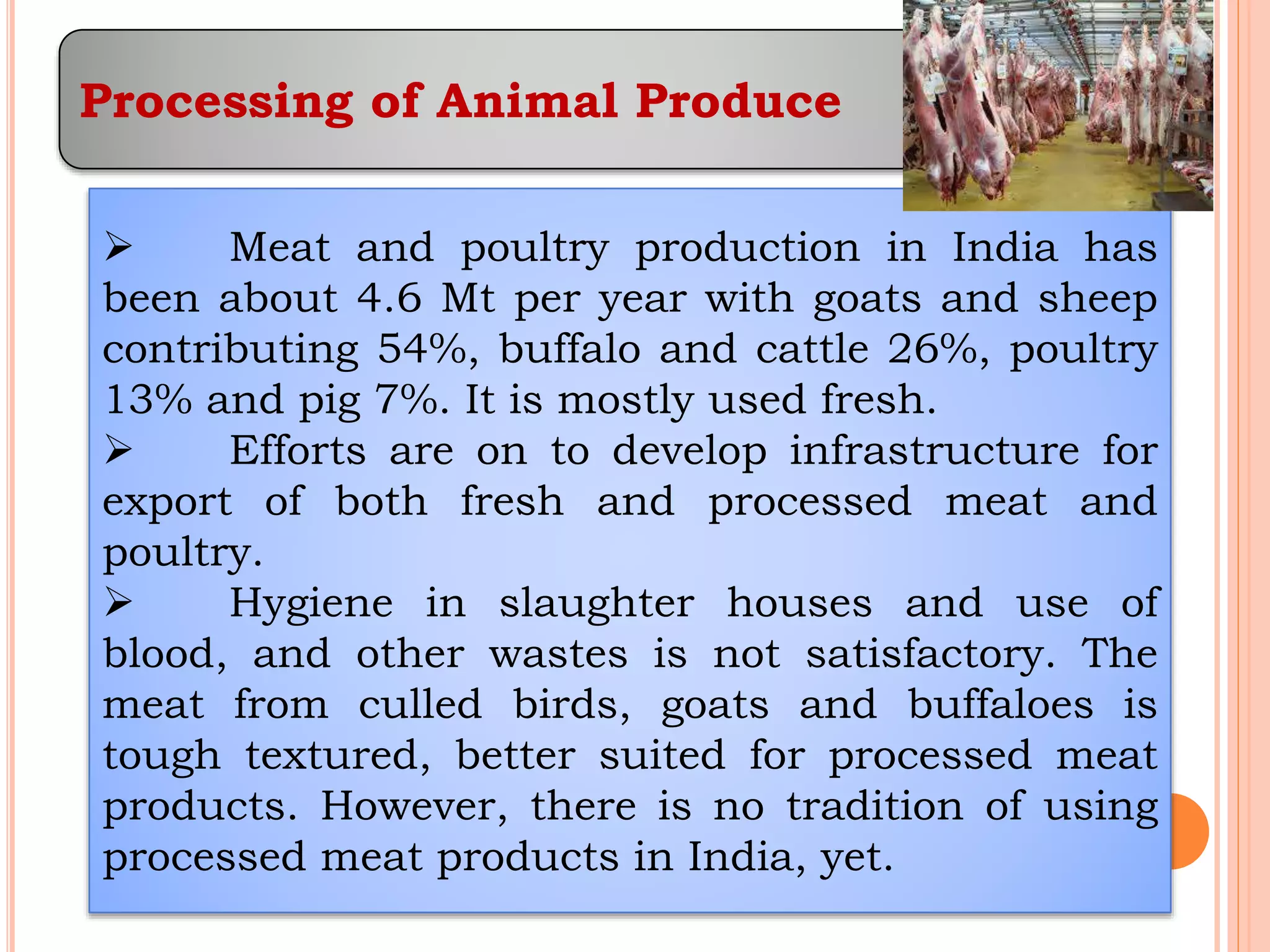 Processing of Animal Produce
 Meat and poultry production in India has
been about 4.6 Mt per year with goats and sheep
contributing 54%, buffalo and cattle 26%, poultry
13% and pig 7%. It is mostly used fresh.
 Efforts are on to develop infrastructure for
export of both fresh and processed meat and
poultry.
 Hygiene in slaughter houses and use of
blood, and other wastes is not satisfactory. The
meat from culled birds, goats and buffaloes is
tough textured, better suited for processed meat
products. However, there is no tradition of using
processed meat products in India, yet.
 