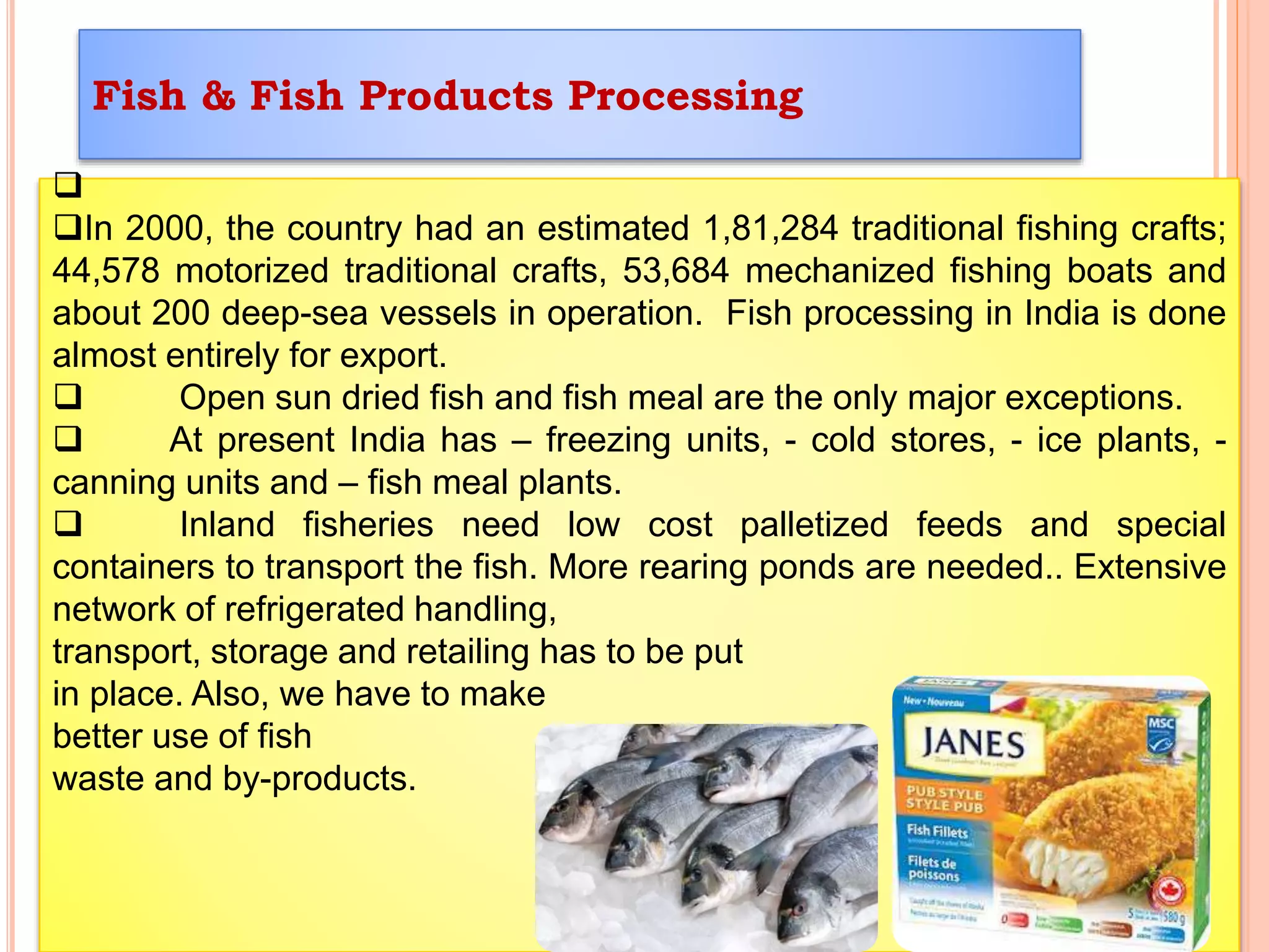 Fish & Fish Products Processing

In 2000, the country had an estimated 1,81,284 traditional fishing crafts;
44,578 motorized traditional crafts, 53,684 mechanized fishing boats and
about 200 deep-sea vessels in operation. Fish processing in India is done
almost entirely for export.
 Open sun dried fish and fish meal are the only major exceptions.
 At present India has – freezing units, - cold stores, - ice plants, -
canning units and – fish meal plants.
 Inland fisheries need low cost palletized feeds and special
containers to transport the fish. More rearing ponds are needed.. Extensive
network of refrigerated handling,
transport, storage and retailing has to be put
in place. Also, we have to make
better use of fish
waste and by-products.
 