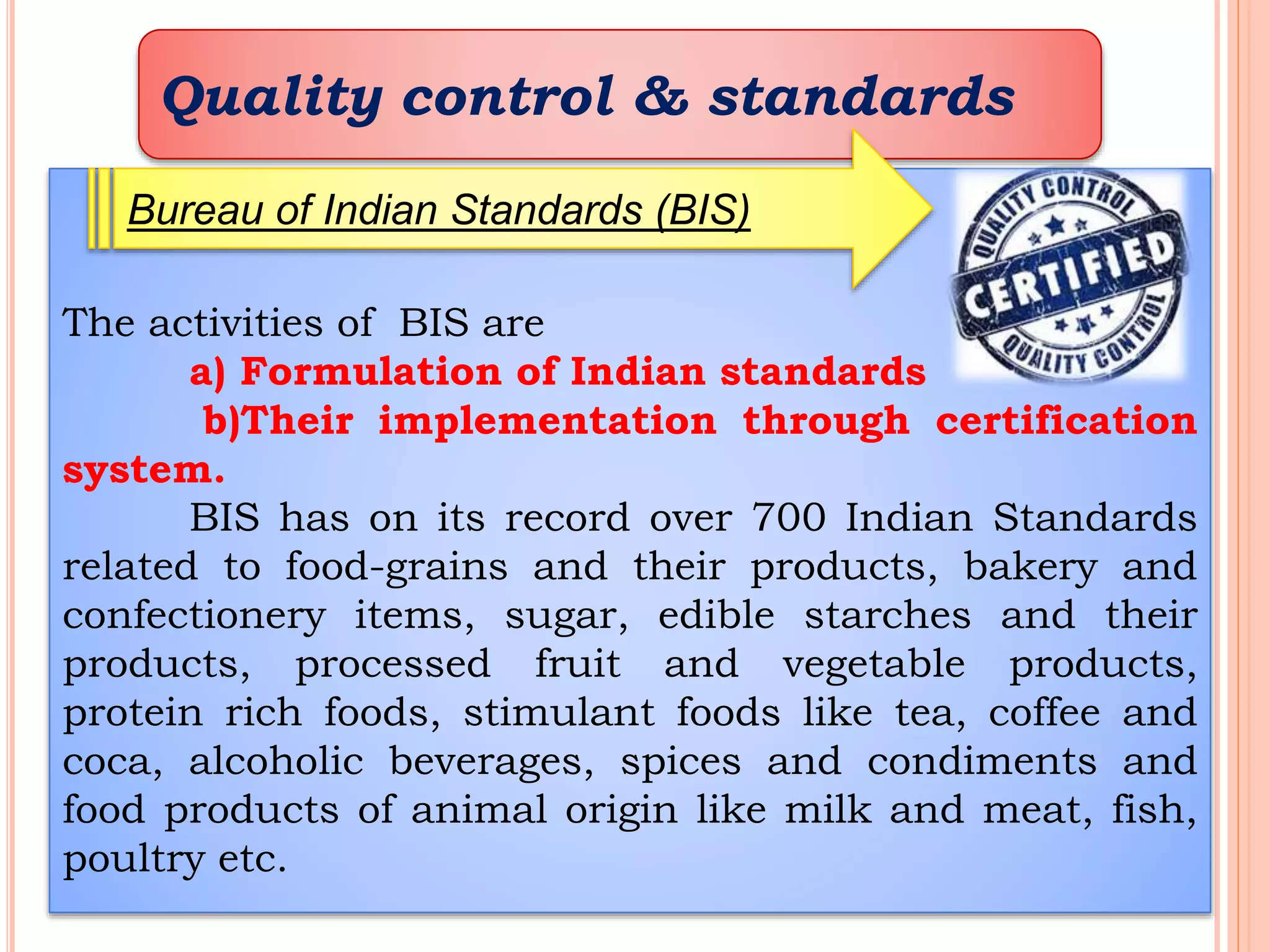 Quality control & standards
The activities of BIS are
a) Formulation of Indian standards
b)Their implementation through certification
system.
BIS has on its record over 700 Indian Standards
related to food-grains and their products, bakery and
confectionery items, sugar, edible starches and their
products, processed fruit and vegetable products,
protein rich foods, stimulant foods like tea, coffee and
coca, alcoholic beverages, spices and condiments and
food products of animal origin like milk and meat, fish,
poultry etc.
Bureau of Indian Standards (BIS)
 