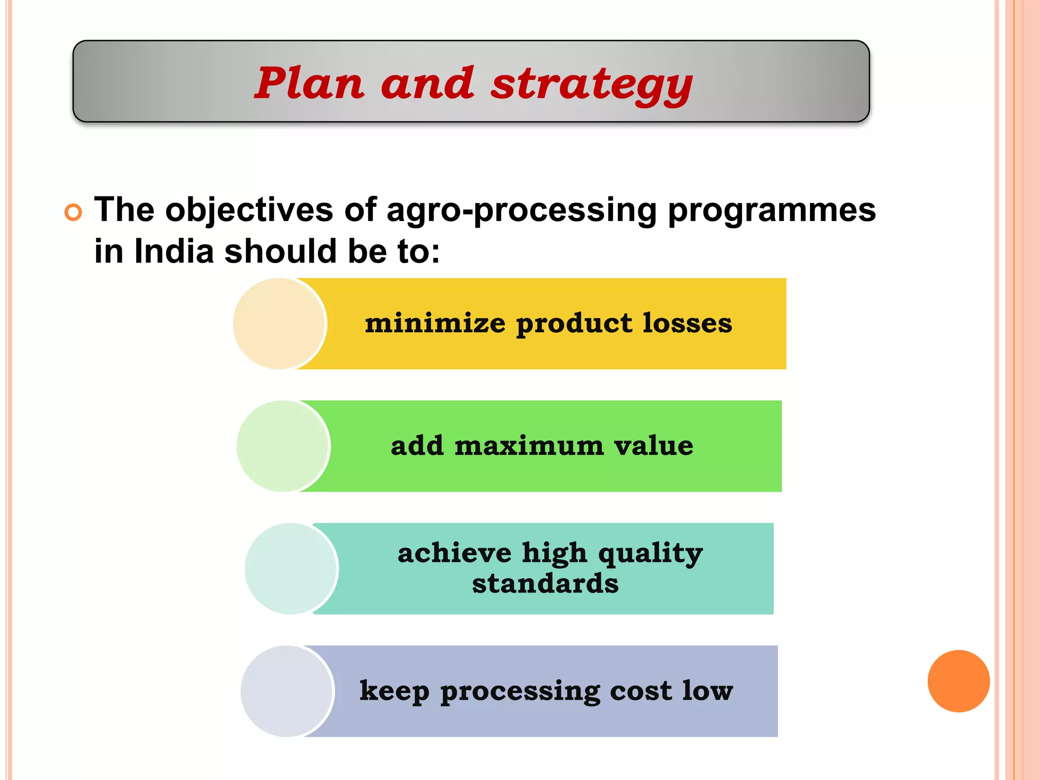  The objectives of agro-processing programmes
in India should be to:
Plan and strategy
minimize product losses
add maximum value
achieve high quality
standards
keep processing cost low
 