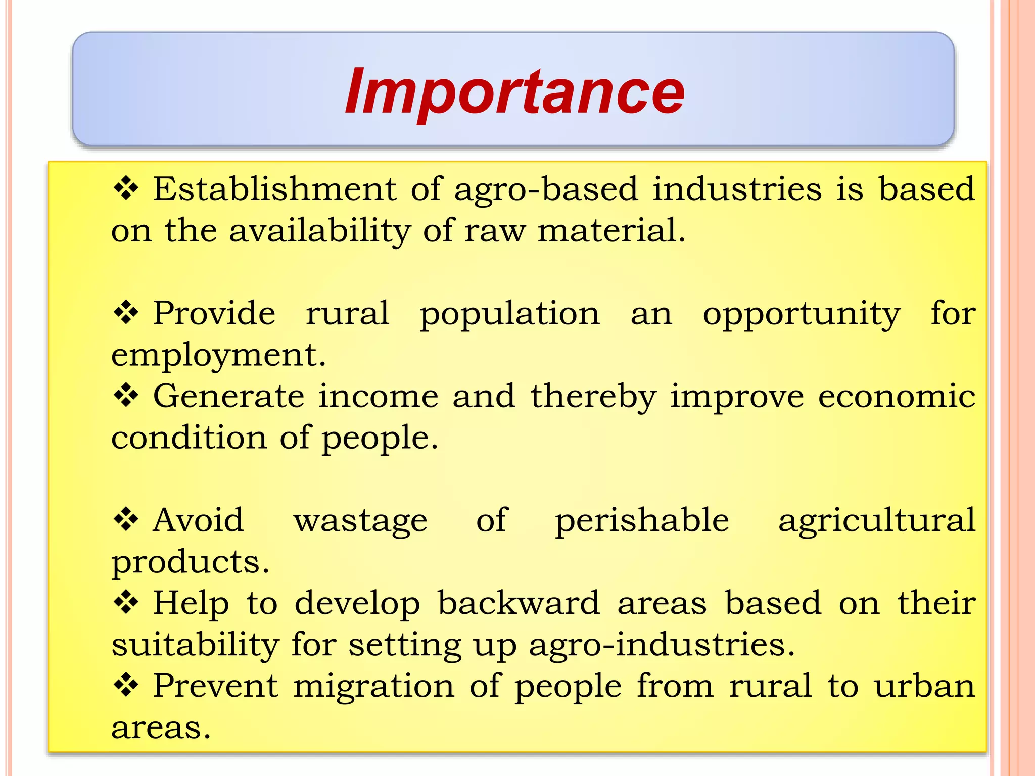 Importance
 Establishment of agro-based industries is based
on the availability of raw material.
 Provide rural population an opportunity for
employment.
 Generate income and thereby improve economic
condition of people.
 Avoid wastage of perishable agricultural
products.
 Help to develop backward areas based on their
suitability for setting up agro-industries.
 Prevent migration of people from rural to urban
areas.
 