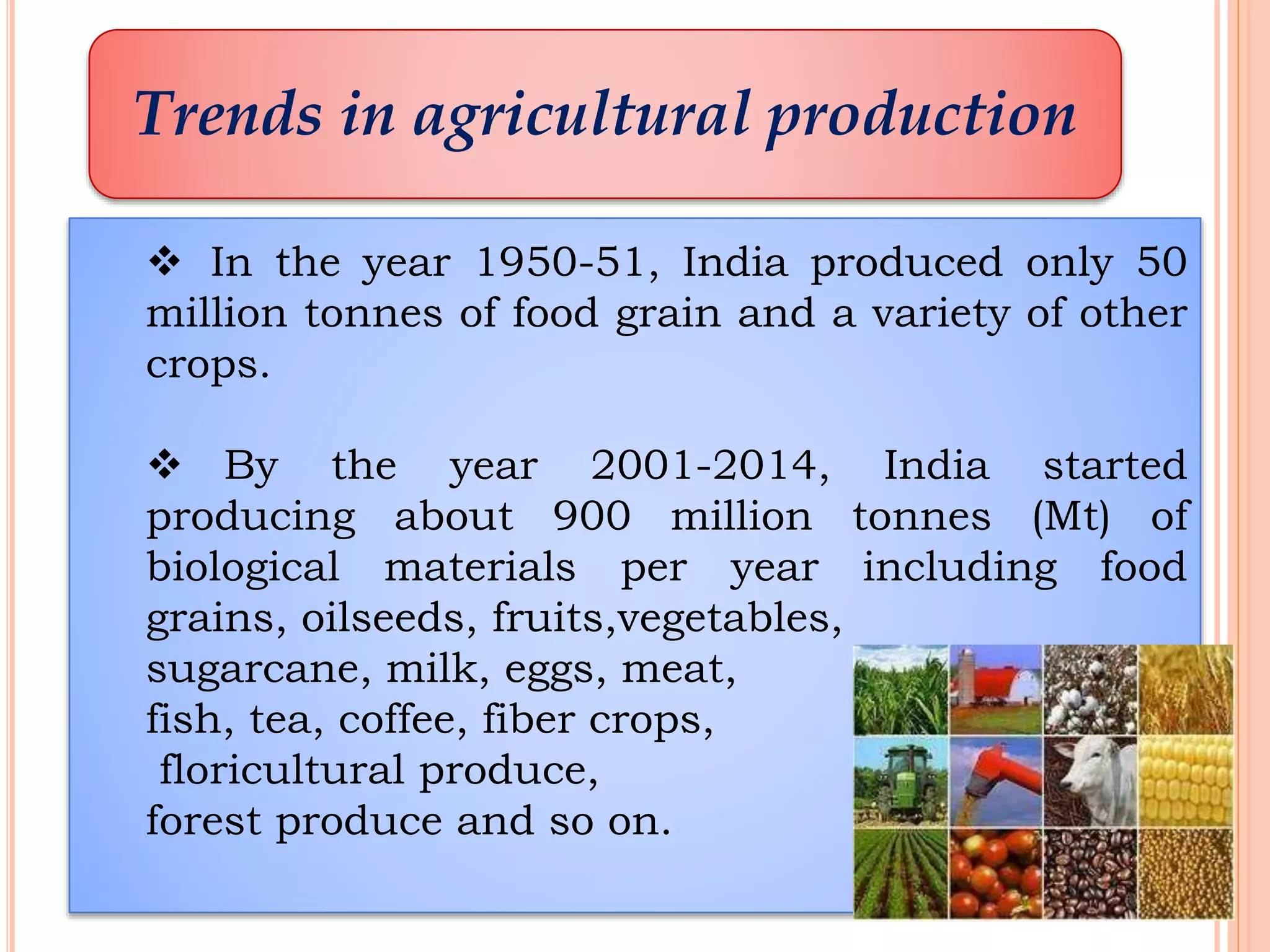 Trends in agricultural production
 In the year 1950-51, India produced only 50
million tonnes of food grain and a variety of other
crops.
 By the year 2001-2014, India started
producing about 900 million tonnes (Mt) of
biological materials per year including food
grains, oilseeds, fruits,vegetables,
sugarcane, milk, eggs, meat,
fish, tea, coffee, fiber crops,
floricultural produce,
forest produce and so on.
 