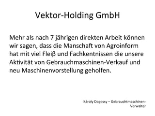 Vektor-­‐Holding  GmbH  

Mehr  als  nach  7  jährigen  direkten  Arbeit  können  
wir  sagen,  dass  die  Manscha  von  Agroinform  
hat  mit  viel  Fleiβ  und  Fachkentnissen  die  unsere  
AkHvität  von  Gebrauchmaschinen-­‐Verkauf  und  
neu  Maschinenvorstellung  geholfen.



                              Károly  Dogossy  –  Gebrauchtmaschinen-­‐
                                                            Verwalter
 